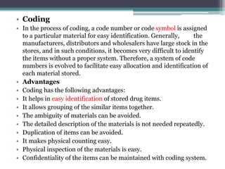 • Coding
• In the process of coding, a code number or code symbol is assigned
to a particular material for easy identification. Generally, the
manufacturers, distributors and wholesalers have large stock in the
stores, and in such conditions, it becomes very difficult to identify
the items without a proper system. Therefore, a system of code
numbers is evolved to facilitate easy allocation and identification of
each material stored.
• Advantages
• Coding has the following advantages:
• It helps in easy identification of stored drug items.
• It allows grouping of the similar items together.
• The ambiguity of materials can be avoided.
• The detailed description of the materials is not needed repeatedly.
• Duplication of items can be avoided.
• It makes physical counting easy.
• Physical inspection of the materials is easy.
• Confidentiality of the items can be maintained with coding system.
 
