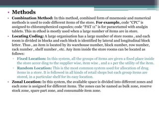 • Methods
• Combination Method: In this method, combined form of mnemonic and numerical
methods is used to code different items of the store. For example, code “CPC” is
assigned to chloramphenicol capsules; code “PAT 11” is for paracetamol with analgin
tablets. This m ethod is mostly used when a large number of items are in store.
• Locating Coding: A large organisation has a large number of store rooms , and each
room is divided in blocks and each block is identified by lateral and longitudinal block
letter. Thus , an item is located by its warehouse number, block number, row number,
rack number , shelf number , etc. Any item inside the store rooms can be located as
follows:
▫ Fixed Location: In this system, all the groups of items are given a fixed place inside
the store accor ding to the supplier wise, item wise , and a s per the utility of the item.
▫ Random Location: This is the most common system used for allocation of drug
items in a store. It is followed in all kinds of retail shops but each group items are
stored, in a particular shelf for its easy location.
• Zonal Location: In this system, the available space is divided into different zones and
each zone is assigned for different items. The zones can be named as bulk zone, reserve
stock zone, spare part zone, and consumable item zone.
 