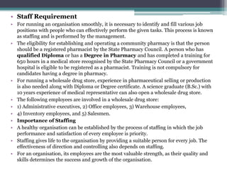 • Staff Requirement
• For running an organisation smoothly, it is necessary to identify and fill various job
positions with people who can effectively perform the given tasks. This process is known
as staffing and is performed by the management.
• The eligibility for establishing and operating a community pharmacy is that the person
should be a registered pharmacist by the State Pharmacy Council. A person who has
qualified Diploma or has a Degree in Pharmacy and has completed a training for
650 hours in a medical store recognised by the State Pharmacy Council or a government
hospital is eligible to be registered as a pharmacist. Training is not compulsory for
candidates having a degree in pharmacy.
• For running a wholesale drug store, experience in pharmaceutical selling or production
is also needed along with Diploma or Degree certificate. A science graduate (B.Sc.) with
10 years experience of medical representative can also open a wholesale drug store.
• The following employees are involved in a wholesale drug store:
• 1) Administrative executives, 2) Office employees, 3) Warehouse employees,
• 4) Inventory employees, and 5) Salesmen.
• Importance of Staffing
• A healthy organisation can be established by the process of staffing in which the job
performance and satisfaction of every employee is priority.
• Staffing gives life to the organisation by providing a suitable person for every job. The
effectiveness of direction and controlling also depends on staffing.
• For an organisation, its employees are the most valuable strength, as their quality and
skills determines the success and growth of the organisation.
 