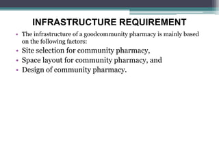 INFRASTRUCTURE REQUIREMENT
• The infrastructure of a goodcommunity pharmacy is mainly based
on the following factors:
• Site selection for community pharmacy,
• Space layout for community pharmacy, and
• Design of community pharmacy.
 