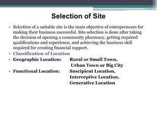 Selection of Site
• Selection of a suitable site is the main objective of entrepreneurs for
making their business successful. Site selection is done after taking
the decision of opening a community pharmacy, getting required
qualifications and experience, and achieving the business skill
required for creating financial support.
• Classification of Location
• Geographic Location: Rural or Small Town,
Urban Town or Big City
• Functional Location: Suscipient Location,
Interceptive Location,
Generative Location
 