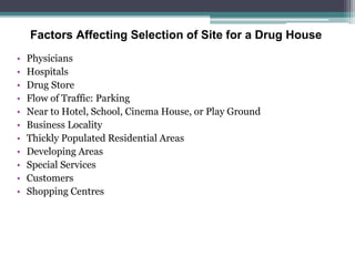 Factors Affecting Selection of Site for a Drug House
• Physicians
• Hospitals
• Drug Store
• Flow of Traffic: Parking
• Near to Hotel, School, Cinema House, or Play Ground
• Business Locality
• Thickly Populated Residential Areas
• Developing Areas
• Special Services
• Customers
• Shopping Centres
 