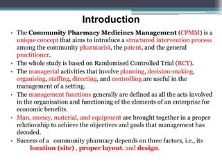 Introduction
• The Community Pharmacy Medicines Management (CPMM) is a
unique concept that aims to introduce a structured intervention process
among the community pharmacist, the patent, and the general
practitioner.
• The whole study is based on Randomised Controlled Trial (RCT).
• The managerial activities that involve planning, decision-making,
organising, staffing, directing, and controlling are useful in the
management of a setting.
• The management functions generally are defined as all the acts involved
in the organisation and functioning of the elements of an enterprise for
economic benefits.
• Man, money, material, and equipment are brought together in a proper
relationship to achieve the objectives and goals that management has
decoded.
• Success of a community pharmacy depends on three factors, i.e., its
location (site) , proper layout, and design.
 