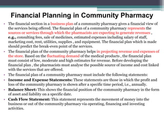 Financial Planning in Community Pharmacy
• The financial section in a business plan of a community pharmacy gives a financial view of
the services being offered. The financial plan of a community pharmacy represents the
sources or services through which the pharmacists are expecting to generate revenues ,
e.g., consulting fees, sale of medicines, estimated expenses including salary of staff,
marketing cost, rent, utilities, supplies , and equipment. The financial plan which is made
should predict the break-even point of the services.
• The financial plan of the community pharmacy helps in projecting revenue and expenses of
the store. Based on the fluctuating demand of the medical products , the financial plan
must consist of low, moderate and high estimates for revenue. Before developing the
financial plan , the pharmacists must analyse the possible source of income and cost linked
with the services that are offered.
• The financial plan of a community pharmacy must include the following statements:
• Income and Expense Statements: These statements are those in which the profit and
loss of the community pharmacy is shown after a specific time period, i.e., annually.
• Balance Sheet: This shows the financial position of the community pharmacy in the form
of asset and liability on a specific date.
• Cash Flow Statement: This statement represents the movement of money into the
business or out of the community pharmacy via operating, financing and investing
activities.
 