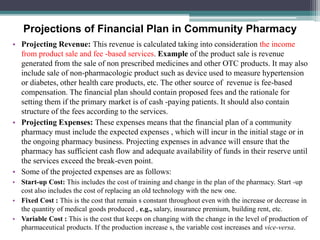 Projections of Financial Plan in Community Pharmacy
• Projecting Revenue: This revenue is calculated taking into consideration the income
from product sale and fee -based services. Example of the product sale is revenue
generated from the sale of non prescribed medicines and other OTC products. It may also
include sale of non-pharmacologic product such as device used to measure hypertension
or diabetes, other health care products, etc. The other source of revenue is fee-based
compensation. The financial plan should contain proposed fees and the rationale for
setting them if the primary market is of cash -paying patients. It should also contain
structure of the fees according to the services.
• Projecting Expenses: These expenses means that the financial plan of a community
pharmacy must include the expected expenses , which will incur in the initial stage or in
the ongoing pharmacy business. Projecting expenses in advance will ensure that the
pharmacy has sufficient cash flow and adequate availability of funds in their reserve until
the services exceed the break-even point.
• Some of the projected expenses are as follows:
• Start-up Cost: This includes the cost of training and change in the plan of the pharmacy. Start -up
cost also includes the cost of replacing an old technology with the new one.
• Fixed Cost : This is the cost that remain s constant throughout even with the increase or decrease in
the quantity of medical goods produced , e.g., salary, insurance premium, building rent, etc.
• Variable Cost : This is the cost that keeps on changing with the change in the level of production of
pharmaceutical products. If the production increase s, the variable cost increases and vice-versa.
 