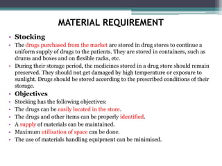 MATERIAL REQUIREMENT
• Stocking
• The drugs purchased from the market are stored in drug stores to continue a
uniform supply of drugs to the patients. They are stored in containers, such as
drums and boxes and on flexible racks, etc.
• During their storage period, the medicines stored in a drug store should remain
preserved. They should not get damaged by high temperature or exposure to
sunlight. Drugs should be stored according to the prescribed conditions of their
storage.
• Objectives
• Stocking has the following objectives:
• The drugs can be easily located in the store.
• The drugs and other items can be properly identified.
• A supply of materials can be maintained.
• Maximum utilisation of space can be done.
• The use of materials handling equipment can be minimised.
 