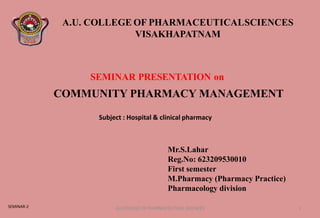 A.U. COLLEGE OF PHARMACEUTICALSCIENCES
VISAKHAPATNAM
SEMINAR PRESENTATION on
Mr.S.Lahar
Reg.No: 623209530010
First semester
M.Pharmacy (Pharmacy Practice)
Pharmacology division
Subject : Hospital & clinical pharmacy
COMMUNITY PHARMACY MANAGEMENT
AU COLLEGE OF PHARMACEUTICAL SCIENCES 1
SEMINAR-2
 