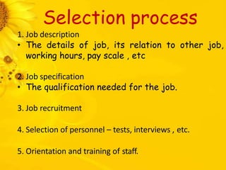 Selection process
1. Job description
• The details of job, its relation to other job,
working hours, pay scale , etc
2. Job specification
• The qualification needed for the job.
3. Job recruitment
4. Selection of personnel – tests, interviews , etc.
5. Orientation and training of staff.
 