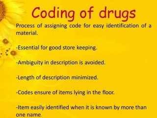 Coding of drugs
Process of assigning code for easy identification of a
material.
-Essential for good store keeping.
-Ambiguity in description is avoided.
-Length of description minimized.
-Codes ensure of items lying in the floor.
-Item easily identified when it is known by more than
one name.
 