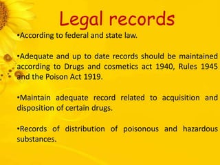 Legal records
•According to federal and state law.
•Adequate and up to date records should be maintained
according to Drugs and cosmetics act 1940, Rules 1945
and the Poison Act 1919.
•Maintain adequate record related to acquisition and
disposition of certain drugs.
•Records of distribution of poisonous and hazardous
substances.
 