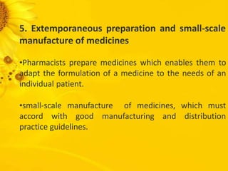 5. Extemporaneous preparation and small-scale
manufacture of medicines
•Pharmacists prepare medicines which enables them to
adapt the formulation of a medicine to the needs of an
individual patient.
•small-scale manufacture of medicines, which must
accord with good manufacturing and distribution
practice guidelines.
 