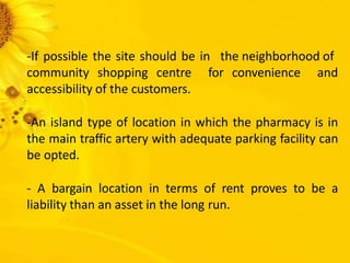 -If possible the site should be in the neighborhood of
community shopping centre for convenience and
accessibility of the customers.
-An island type of location in which the pharmacy is in
the main traffic artery with adequate parking facility can
be opted.
- A bargain location in terms of rent proves to be a
liability than an asset in the long run.
 