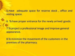 5.Have adequate space for reserve stock , office and
resting space.
6. Tohave proper entrance for the newly arrived goods.
7.Toproject a professional image and improve general
appearance.
8.Tominimize the movement of the customers in the
premises of the pharmacy.
 