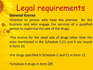 Legal requirements
General license
•Granted to person who have the premise for the
business and who engage the services of a qualified
person to supervise the sale of the drugs.
•The license for the retail sale of drugs other than the
ones mentioned in the Schedule C,C1 and X are issued
in form 20.
•For drugs specified in Schedule C and C1 in form 21.
•Schedule X drugs in form 20F.
 
