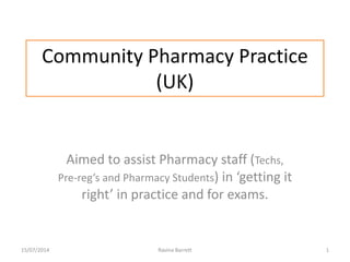 Community Pharmacy Practice
(UK)
15/07/2014 Ravina Barrett 1
Aimed to assist Pharmacy staff (Techs,
Pre-reg’s and Pharmacy Students) in ‘getting it
right’ in practice and for exams.
 