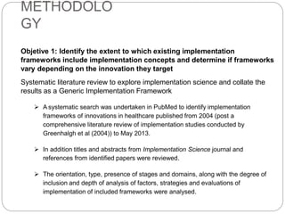 METHODOLO
GY
Objetive 1: Identify the extent to which existing implementation
frameworks include implementation concepts and determine if frameworks
vary depending on the innovation they target
Systematic literature review to explore implementation science and collate the
results as a Generic Implementation Framework
 A systematic search was undertaken in PubMed to identify implementation
frameworks of innovations in healthcare published from 2004 (post a
comprehensive literature review of implementation studies conducted by
Greenhalgh et al (2004)) to May 2013.
 In addition titles and abstracts from Implementation Science journal and
references from identified papers were reviewed.
 The orientation, type, presence of stages and domains, along with the degree of
inclusion and depth of analysis of factors, strategies and evaluations of
implementation of included frameworks were analysed.
 