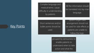 Key Points
Complex language and
medical terms cause
difficulty in understanding
by patients
All the information should
be translated into lay-man
language.
Short sentences and/or
bullet points should be
used.
System organ class
arrangement should not
be used for side effects as
patients are unable to
follow the logic.
Side effects should be
grouped by seriousness to
enable patients to
understand when to take
action and what the
should be.
 