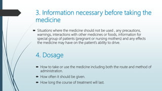 3. Information necessary before taking the
medicine
 Situations where the medicine should not be used , any precautions,
warnings, interactions with other medicines or foods, information for
special group of patients (pregnant or nursing mothers) and any effects
the medicine may have on the patient’s ability to drive.
4. Dosage
 How to take or use the medicine including both the route and method of
administration.
 How often it should be given.
 How long the course of treatment will last.
 