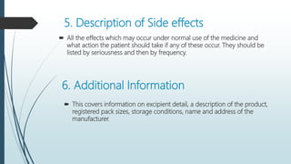 5. Description of Side effects
 All the effects which may occur under normal use of the medicine and
what action the patient should take if any of these occur. They should be
listed by seriousness and then by frequency.
6. Additional Information
 This covers information on excipient detail, a description of the product,
registered pack sizes, storage conditions, name and address of the
manufacturer.
 