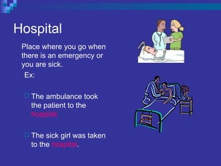 Hospital
Place where you go when
there is an emergency or
you are sick.
Ex:
 The ambulance took
the patient to the
hospital.
 The sick girl was taken
to the hospital.
 