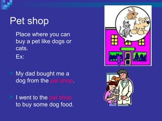 Pet shop
Place where you can
buy a pet like dogs or
cats.
Ex:
 My dad bought me a
dog from the pet shop.
 I went to the pet shop
to buy some dog food.
 