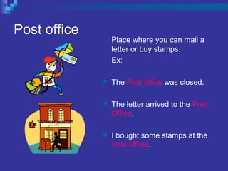 Post office
Place where you can mail a
letter or buy stamps.
Ex:
 The Post office was closed.
 The letter arrived to the Post
Office.
 I bought some stamps at the
Post Office.
 