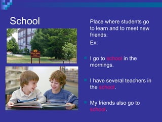 School Place where students go
to learn and to meet new
friends.
Ex:
 I go to school in the
mornings.
 I have several teachers in
the school.
 My friends also go to
school.
 