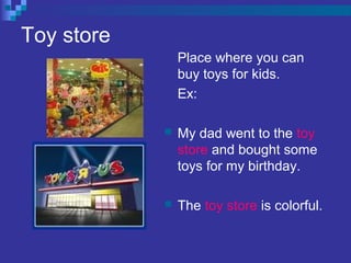 Toy store
Place where you can
buy toys for kids.
Ex:
 My dad went to the toy
store and bought some
toys for my birthday.
 The toy store is colorful.
 