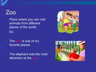 Zoo
Place where you can visit
animals from different
places of the world.
Ex:
 The zoo is one of my
favorite places.
 The elephant was the main
attraction at the zoo.
 
