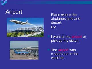 Airport Place where the
airplanes land and
depart.
Ex:
 I went to the airport to
pick up my sister.
 The airport was
closed due to the
weather.
 