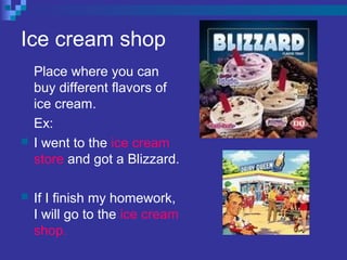 Ice cream shop
Place where you can
buy different flavors of
ice cream.
Ex:
 I went to the ice cream
store and got a Blizzard.
 If I finish my homework,
I will go to the ice cream
shop.
 