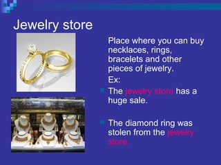 Jewelry store
Place where you can buy
necklaces, rings,
bracelets and other
pieces of jewelry.
Ex:
 The jewelry store has a
huge sale.
 The diamond ring was
stolen from the jewelry
store.
 
