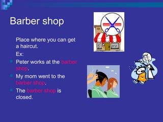 Barber shop
Place where you can get
a haircut.
Ex:
 Peter works at the barber
shop.
 My mom went to the
barber shop.
 The barber shop is
closed.
 