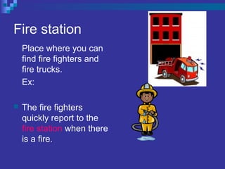 Fire station
Place where you can
find fire fighters and
fire trucks.
Ex:
 The fire fighters
quickly report to the
fire station when there
is a fire.
 