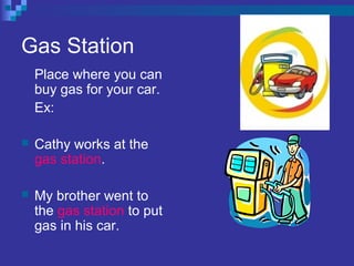 Gas Station
Place where you can
buy gas for your car.
Ex:
 Cathy works at the
gas station.
 My brother went to
the gas station to put
gas in his car.
 