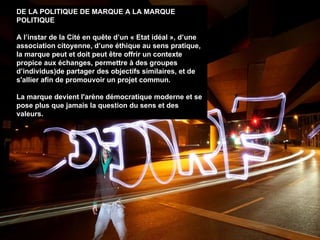 DE LA POLITIQUE DE MARQUE A LA MARQUE POLITIQUE A l’instar de la Cité en quête d’un « Etat idéal », d’une association citoyenne, d’une éthique au sens pratique, la marque peut et doit peut  être  offrir un contexte propice aux échanges, permettre à des groupes d’individus)de partager des objectifs similaires, et de s'allier afin de promouvoir un projet commun. La marque devient l'arène démocratique moderne et se pose plus que jamais la question du sens et des valeurs. 