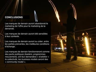 Les marques de demain auront abandonné le marketing de l’offre pour le marketing de la demande. Les marques de demain auront été sensibles  à leur contexte. Les marques de demain auront su créer, entre  les parties prenantes, les meilleures conditions d’échange. Les marques de demain fonctionneront comme  des partis politiques (leaders, programmes, mouvement), ont leur demandera « d’arbitrer » la collectivité, les business models seront des « community model ». CONCLUSIONS 