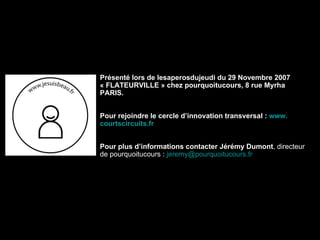 Présenté lors de lesaperosdujeudi du 29 Novembre 2007 « FLATEURVILLE » chez pourquoitucours, 8 rue Myrha PARIS. Pour rejoindre le cercle d’innovation transversal :  www. courtscircuits . fr Pour plus d’informations contacter Jérémy Dumont , directeur de pourquoitucours :  [email_address] . fr 