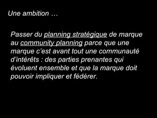 Passer du  planning stratégique  de marque  au  community planning  parce que une  marque c’est avant tout une communauté  d’intér ê ts : des parties prenantes qui  évoluent ensemble et que la marque doit  pouvoir impliquer et fédérer. Une ambition … 