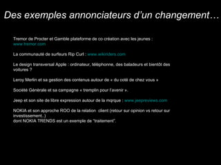 Tremor de Procter et Gamble plateforme de co création avec les jeunes :  www.tremor.com La communauté de surfeurs Rip Curl :  www.wikiriders.com   Le design transversal Apple : ordinateur, télèphonne, des baladeurs et bient ôt des voitures ? Leroy Merlin et sa gestion des contenus autour de « du coté de chez vous » Société Génèrale et sa campagne « tremplin pour l’avenir ». Jeep et son site de libre expression autour de la mqrque :  www.jeepreviews.com   NOKIA et son approche ROO de la relation  client (retour sur opinion vs retour sur investissement..)  dont NOKIA TRENDS est un exemple de “traitement”. Des exemples annonciateurs d’un changement… 