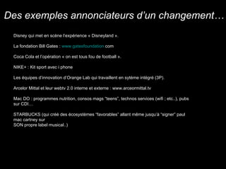 Disney qui met en scène l’expérience « Disneyland ». La fondation Bill Gates :  www. gatesfoundation . com   Coca Cola et l’opération « on est tous fou de football ». NIKE+ : Kit sport avec i phone Les équipes d’innovation d’Orange Lab qui travaillent en sytème intégré (3P). Arcelor Mittal et leur webtv 2.0 interne et externe : www.arceormittal.tv Mac DO : programmes nutrition, consos mags “teens”, technos services (wifi ; etc..), pubs sur CDI… STARBUCKS (qui créé des écosystèmes “favorables” allant même jusqu’à “signer” paul mac cartney sur  SON propre label musical..)  Des exemples annonciateurs d’un changement… 