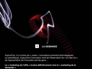 Aujourd’hui, il y a moins de « vraies » innovations purement technologiques,  ou scientifiques. Aujourd’hui l’innovation vient de l’observation de « la vraie vie », de l’appropriation de l’innovation par les gens… Le « marketing de l’offre » évolue définitivement vers le « marketing de la demande ». LA DEMANDE 1 