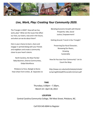 Live, Work, Play: Creating Your Community 2020.

                                                        Blending Economic Growth with Shared
The Triangle in 2020? How will we live,
                                                               Prosperity: Jobs, Social
work, play? What are the issues that affect
                                                               Justice, Empowerment!
our lives, our towns, now and in the future,
and what can we do about them?
                                                       Getting Around: Transit in Our Triangle?

Here is your chance to learn, share and
                                                           Preserving Our Rural Character,
engage in spirited dialog with your friends
                                                                Renewing Our Rivers,
and neighbors and create a community
                                                                      Growing
closer to your heart’s desire.
                                                                     Sustainably

      North Carolina, the New Florida!
                                                      How Do You Love Your Community? Let Us
   Baby Boomers, Diverse Communities,
                                                                   Count the Ways
             Global Workforce


    Pittsboro to Paris, Raleigh to Rome:              http://www.cccc.edu/ecd/schedule/schedul
 How Urban Form Unites…& Separates Us                 es/spring2013/pdf/PersonalEnrichment.pdf




                                               TIME
                                 Thursdays, 6.00pm – 7.30pm,
                                  March 14—April 18, 2013


                                           LOCATION
        Central Carolina Community College, 764 West Street, Pittsboro, NC.


                                 Call 919-545-8044 to Register
 