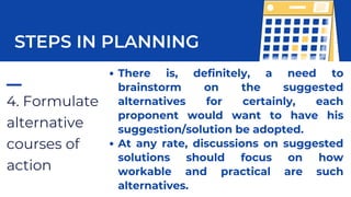 4. Formulate
alternative
courses of
action
STEPS IN PLANNING
There is, definitely, a need to
brainstorm on the suggested
alternatives for certainly, each
proponent would want to have his
suggestion/solution be adopted.
At any rate, discussions on suggested
solutions should focus on how
workable and practical are such
alternatives.
 