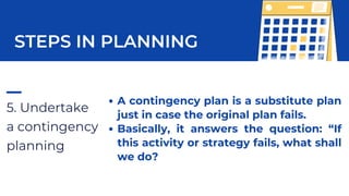 5. Undertake
a contingency
planning
STEPS IN PLANNING
A contingency plan is a substitute plan
just in case the original plan fails.
Basically, it answers the question: “If
this activity or strategy fails, what shall
we do?
 