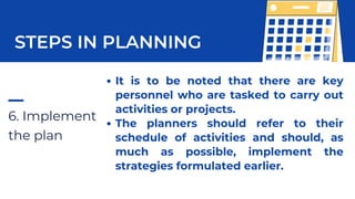 6. Implement
the plan
STEPS IN PLANNING
It is to be noted that there are key
personnel who are tasked to carry out
activities or projects.
The planners should refer to their
schedule of activities and should, as
much as possible, implement the
strategies formulated earlier.
 