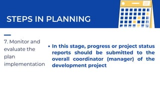 7. Monitor and
evaluate the
plan
implementation
STEPS IN PLANNING
In this stage, progress or project status
reports should be submitted to the
overall coordinator (manager) of the
development project
 