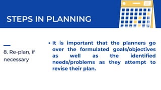 8. Re-plan, if
necessary
STEPS IN PLANNING
It is important that the planners go
over the formulated goals/objectives
as well as the identified
needs/problems as they attempt to
revise their plan.
 