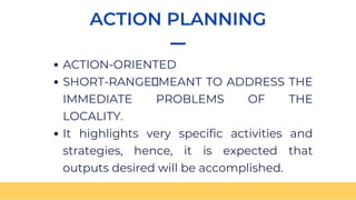 ACTION PLANNING
ACTION-ORIENTED
SHORT-RANGE MEANT TO ADDRESS THE
IMMEDIATE PROBLEMS OF THE
LOCALITY.
It highlights very specific activities and
strategies, hence, it is expected that
outputs desired will be accomplished.
 