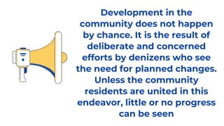 Development in the
community does not happen
by chance. It is the result of
deliberate and concerned
efforts by denizens who see
the need for planned changes.
Unless the community
residents are united in this
endeavor, little or no progress
can be seen
 
